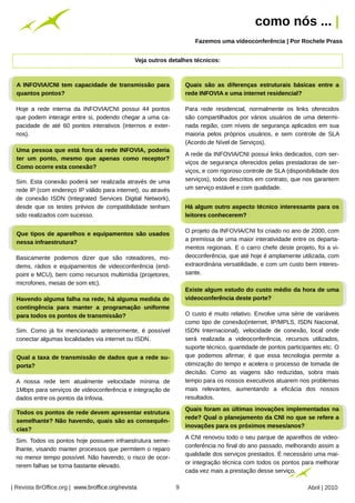 como nós ... |
                                                                                  Fazemos uma vídeoconferência | Por Rochele Prass




                                                         Arquivo pessoal
                                                Veja outros detalhes técnicos:



AAINFOVIA/CNI tem capacidade de transmissão para
   INFOVIA/CNI tem capacidade de transmissão para                              Quais são as diferenças estruturais básicas entre aa
                                                                                Quais são as diferenças estruturais básicas entre
quantos pontos?
 quantos pontos?                                                               rede INFOVIA ee uma internet residencial?
                                                                                rede INFOVIA uma internet residencial?

 Hoje a rede interna da INFOVIA/CNI possui 44 pontos                           Para rede residencial, normalmente os links oferecidos
 que podem interagir entre si, podendo chegar a uma ca-                        são compartilhados por vários usuários de uma determi-
 pacidade de até 60 pontos interativos (internos e exter-                      nada região, com níveis de segurança aplicados em sua
 nos).                                                                         maioria pelos próprios usuários, e sem controle de SLA
                                                                               (Acordo de Nível de Serviços).
Uma pessoa que está fora da rede INFOVIA, poderia
 Uma pessoa que está fora da rede INFOVIA, poderia
                                                                               A rede da INFOVIA/CNI possui links dedicados, com ser-
ter um ponto, mesmo que apenas como receptor?
 ter um ponto, mesmo que apenas como receptor?
                                                                               viços de segurança oferecidos pelas prestadoras de ser-
Como ocorre esta conexão?
 Como ocorre esta conexão?
                                                                               viços, e com rigoroso controle de SLA (disponibilidade dos
 Sim. Esta conexão poderá ser realizada através de uma                         serviços), todos descritos em contrato, que nos garantem
 rede IP (com endereço IP válido para internet), ou através                    um serviço estável e com qualidade.
 de conexão ISDN (Integrated Services Digital Network),
 desde que os testes prévios de compatibilidade tenham                         Há algum outro aspecto técnico interessante para os
                                                                                 Há algum outro aspecto técnico interessante para os
 sido realizados com sucesso.                                                  leitores conhecerem?
                                                                                 leitores conhecerem?

                                                                               O projeto da INFOVIA/CNI foi criado no ano de 2000, com
Que tipos de aparelhos eeequipamentos são usados
 Que tipos de aparelhos equipamentos são usados
                                                                               a premissa de uma maior interatividade entre os departa-
nessa infraestrutura?
 nessa infraestrutura?
                                                                               mentos regionais. E o carro chefe deste projeto, foi a vi-
 Basicamente podemos dizer que são roteadores, mo-                             deoconferência, que até hoje é amplamente utilizada, com
 dems, rádios e equipamentos de videoconferência (end-                         extraordinária versatilidade, e com um custo bem interes-
 point e MCU), bem como recursos multimídia (projetores,                       sante.
 microfones, mesas de som etc).
                                                                               Existe algum estudo do custo médio da hora de uma
                                                                                Existe algum estudo do custo médio da hora de uma
Havendo alguma falha na rede, há alguma medida de
 Havendo alguma falha na rede, há alguma medida de                             videoconferência deste porte?
                                                                                videoconferência deste porte?
contingência para manter aaprogramação uniforme
 contingência para manter     programação uniforme
para todos os pontos de transmissão?
 para todos os pontos de transmissão?                                          O custo é muito relativo. Envolve uma série de variáveis
                                                                               como tipo de conexão(internet, IP/MPLS, ISDN Nacional,
 Sim. Como já foi mencionado anteriormente, é possível                         ISDN Internacional), velocidade de conexão, local onde
 conectar algumas localidades via internet ou ISDN.                            será realizada a videoconferência, recursos utilizados,
                                                                               suporte técnico, quantidade de pontos participantes etc. O
Qual aataxa de transmissão de dados que aarede su-
 Qual taxa de transmissão de dados que rede su-                                que podemos afirmar, é que essa tecnologia permite a
porta?
 porta?                                                                        otimização do tempo e acelera o processo de tomada de
                                                                               decisão. Como as viagens são reduzidas, sobra mais
 A nossa rede tem atualmente velocidade mínima de                              tempo para os nossos executivos atuarem nos problemas
 1Mbps para serviços de videoconferência e integração de                       mais relevantes, aumentando a eficácia dos nossos
 dados entre os pontos da Infovia.                                             resultados.
                                                                                                                                  Arquivo pessoal




                                                                               Quais foram as últimas inovações implementadas na
                                                                                Quais foram as últimas inovações implementadas na
Todos os pontos de rede devem apresentar estrutura
 Todos os pontos de rede devem apresentar estrutura
                                                                               rede? Qual oo planejamento da CNI no que se refere a
                                                                                rede? Qual planejamento da CNI no que se refere a
semelhante? Não havendo, quais são as consequên-
 semelhante? Não havendo, quais são as consequên-
                                                                               inovações para os próximos meses/anos?
                                                                                inovações para os próximos meses/anos?
cias?
 cias?
                                                                               A CNI renovou todo o seu parque de aparelhos de video-
 Sim. Todos os pontos hoje possuem infraestrutura seme-
                                                                               conferência no final do ano passado, melhorando assim a
 lhante, visando manter processos que permitem o reparo
                                                                               qualidade dos serviços prestados. É necessário uma mai-
 no menor tempo possível. Não havendo, o risco de ocor-
                                                                               or integração técnica com todos os pontos para melhorar
 rerem falhas se torna bastante elevado.
                                                                               cada vez mais a prestação desse serviço.

| Revista BrOffice.org | www.broffice.org/revista                          9                                                 Abril | 2010
 