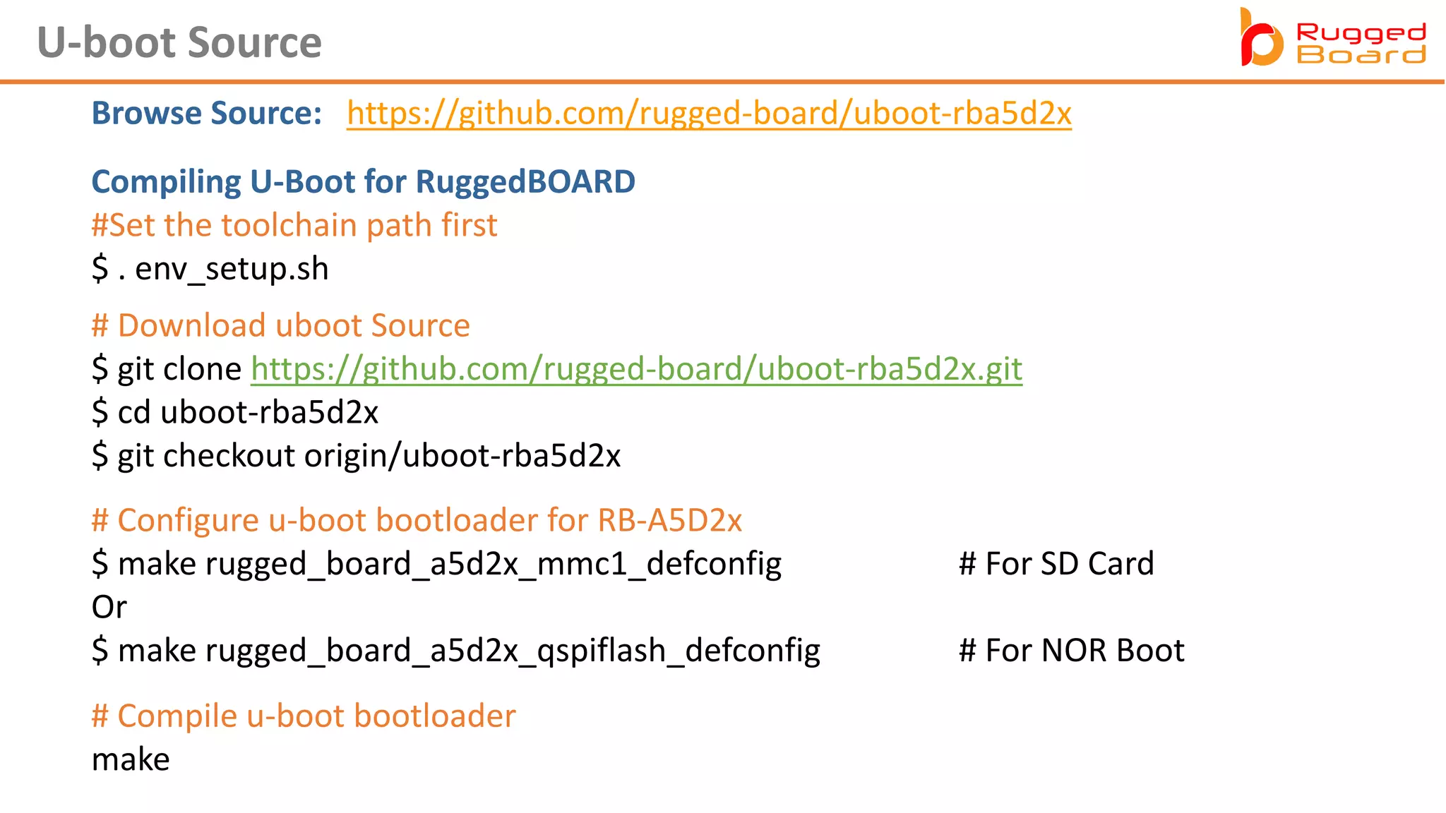 U-boot Source
Browse Source: https://github.com/rugged-board/uboot-rba5d2x
Compiling U-Boot for RuggedBOARD
#Set the toolchain path first
$ . env_setup.sh
# Download uboot Source
$ git clone https://github.com/rugged-board/uboot-rba5d2x.git
$ cd uboot-rba5d2x
$ git checkout origin/uboot-rba5d2x
# Compile u-boot bootloader
make
# Configure u-boot bootloader for RB-A5D2x
$ make rugged_board_a5d2x_mmc1_defconfig # For SD Card
Or
$ make rugged_board_a5d2x_qspiflash_defconfig # For NOR Boot
 