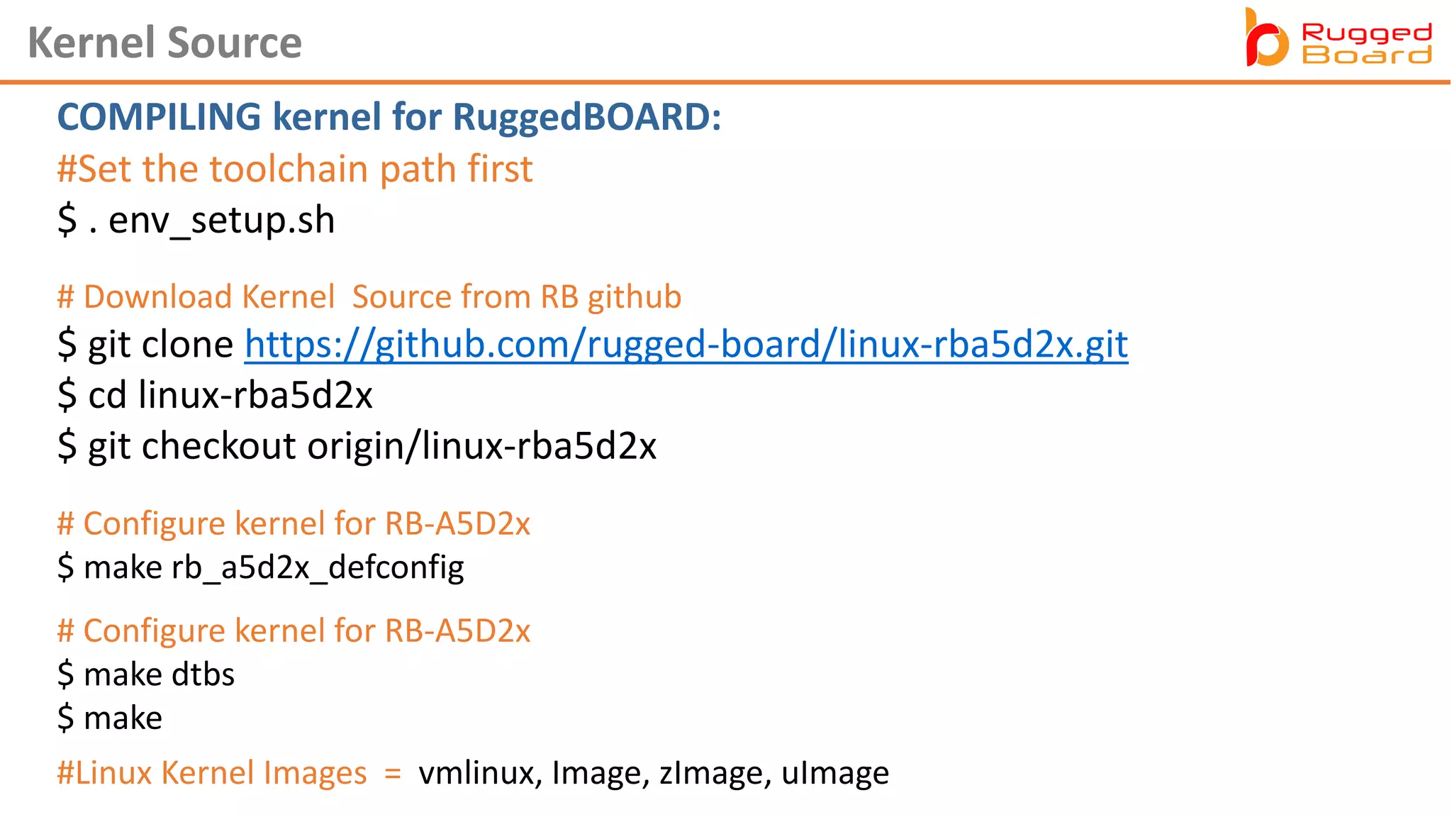 #Set the toolchain path first
$ . env_setup.sh
Kernel Source
#Linux Kernel Images = vmlinux, Image, zImage, uImage
# Configure kernel for RB-A5D2x
$ make dtbs
$ make
# Download Kernel Source from RB github
$ git clone https://github.com/rugged-board/linux-rba5d2x.git
$ cd linux-rba5d2x
$ git checkout origin/linux-rba5d2x
# Configure kernel for RB-A5D2x
$ make rb_a5d2x_defconfig
COMPILING kernel for RuggedBOARD:
 