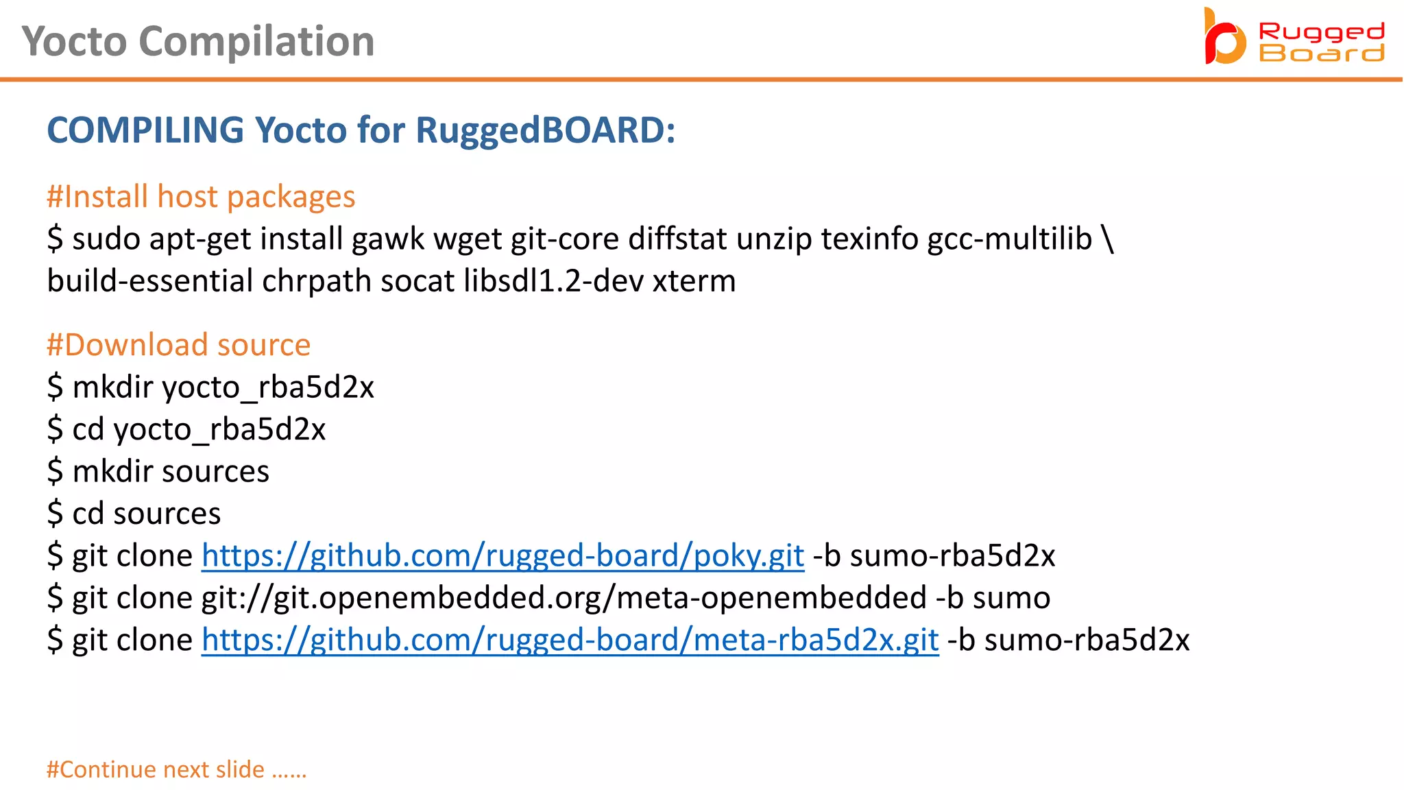 COMPILING Yocto for RuggedBOARD:
Yocto Compilation
#Download source
$ mkdir yocto_rba5d2x
$ cd yocto_rba5d2x
$ mkdir sources
$ cd sources
$ git clone https://github.com/rugged-board/poky.git -b sumo-rba5d2x
$ git clone git://git.openembedded.org/meta-openembedded -b sumo
$ git clone https://github.com/rugged-board/meta-rba5d2x.git -b sumo-rba5d2x
#Continue next slide ……
#Install host packages
$ sudo apt-get install gawk wget git-core diffstat unzip texinfo gcc-multilib 
build-essential chrpath socat libsdl1.2-dev xterm
 