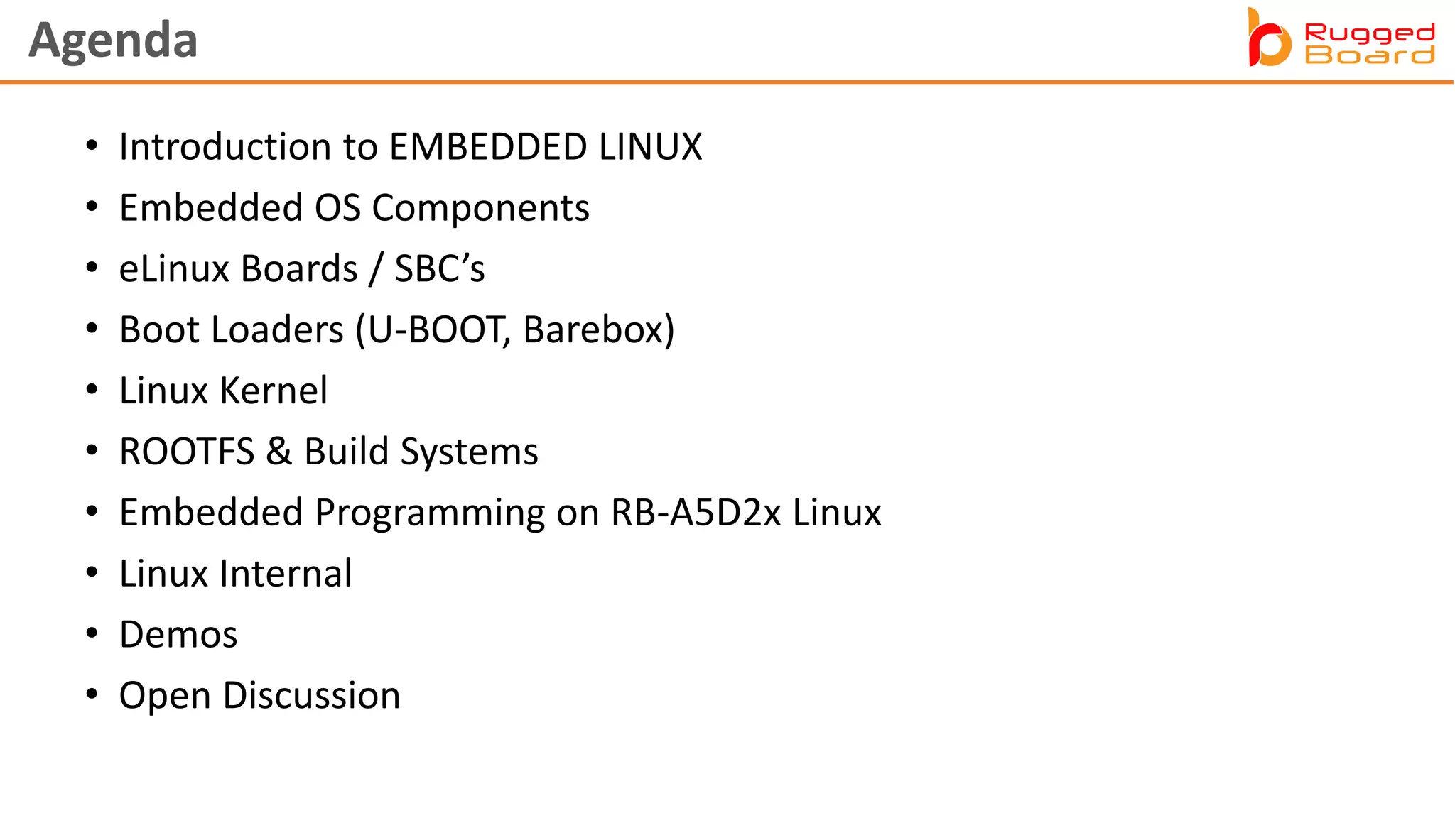 Agenda
• Introduction to EMBEDDED LINUX
• Embedded OS Components
• eLinux Boards / SBC’s
• Boot Loaders (U-BOOT, Barebox)
• Linux Kernel
• ROOTFS & Build Systems
• Embedded Programming on RB-A5D2x Linux
• Linux Internal
• Demos
• Open Discussion
 