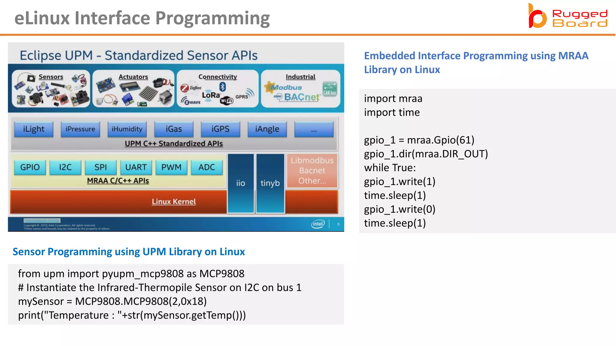 eLinux Interface Programming
import mraa
import time
gpio_1 = mraa.Gpio(61)
gpio_1.dir(mraa.DIR_OUT)
while True:
gpio_1.write(1)
time.sleep(1)
gpio_1.write(0)
time.sleep(1)
Sensor Programming using UPM Library on Linux
Embedded Interface Programming using MRAA
Library on Linux
from upm import pyupm_mcp9808 as MCP9808
# Instantiate the Infrared-Thermopile Sensor on I2C on bus 1
mySensor = MCP9808.MCP9808(2,0x18)
print("Temperature : "+str(mySensor.getTemp()))
 