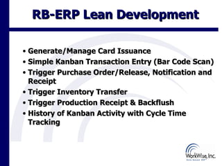 RB-ERP Lean Development

• Generate/Manage Card Issuance
• Simple Kanban Transaction Entry (Bar Code Scan)
• Trigger Purchase Order/Release, Notification and
  Receipt
• Trigger Inventory Transfer
• Trigger Production Receipt & Backflush
• History of Kanban Activity with Cycle Time
  Tracking



                                             15
 
