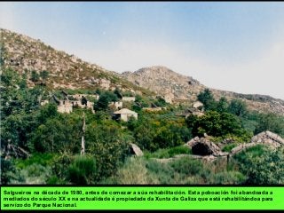 Salgueiros na década de 1980, antes de comezar a súa rehabilitación. Esta poboación foi abandoada a
mediados do século XX e na actualidade é propiedade da Xunta de Galiza que está rehabilitándoa para
servizo do Parque Nacional.
 
