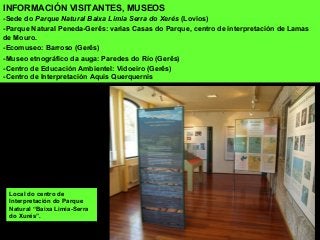 Local do centro de
Interpretación do Parque
Natural “Baixa Limia-Serra
do Xurés”.
INFORMACIÓN VISITANTES, MUSEOS
-Sede do Parque Natural Baixa Limia Serra do Xerés (Lovios)
-Parque Natural Peneda-Gerês: varias Casas do Parque, centro de interpretación de Lamas
de Mouro.
-Ecomuseo: Barroso (Gerês)
-Museo etnográfico da auga: Paredes do Río (Gerês)
-Centro de Educación Ambientel: Vidoeiro (Gerês)
-Centro de Interpretación Aquis Querquernis
 