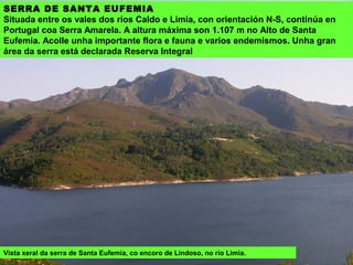 SERRA DE QUEGUAS
Con orientación N-S, situada entre as serras do Quinxo e Laboreiro, rodeada
polos vales dos ríos Agro e Casal ou da Montaña. Acada as alturas máximas na
fronteira con Portugal, en Corraídos (1.233 m) e Pena Grande (1.208 m).
Conserva restos arqueolóxicos (mámoas) e etnográficos (cabanas) e algunhas
zonas de bosques autóctonos. Desde os cumes hai unhas vistas impresionantes
sobre todo o Xurés.
Vista xeral da serra de Queguas. No centro a poboación do mesmo nome, desde a
que se poden facer varias rutas de sendeirismo.
 