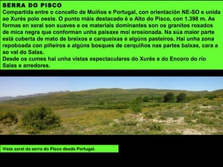 A maior parte do terreo dos cumes da serra do Xurés é rocha espida ou está cuberto por un mato espeso
de uces, xestas, toxos e carqueixas acompañado de piñeiros de repoboación.
Nas zonas de difícil acceso consérvanse pequenos bosques con carballos, érbedos, sobreiras e algúns
loros. Nas partes máis altas cerquiños, teixos, bidueiros e acivros. Destaca a presenza de numerosas
especies endémicas.
 