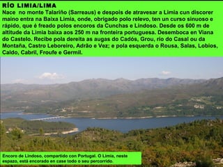 OS RÍOS
O río principal, eixe do espazo, que o atravesa de NE a SO en toda a súa
lonxitude, é o Limia, e completan a rede todos os afluentes (Salas, Grou, Caldo,
Castro Laboreiro, Vez, Adrão, Froufe, Germil e Cabril) que baixan a el desde a
serras que o rodean. O Cávado percórreo polo sur. O Miño serve de linde ao
espazo polo norte, no concello de Melgaço e recolle as augas do Barxa o Mouro e
outros afluentes. No leste do espazo nace o río Vilaza (Támega).
 