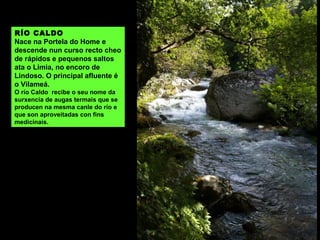 RÍO DA MONTAÑA, DE PACÍN OU DO CASAL
Nace entre o Codesal e a Gestosa e recolle auga da serra de Queguas. O principal afluente é
o Agro que nace entre o Pedroso e a Ameixueira. Xúntase co Limia no encoro de Lindoso, en
Lantamil.
 