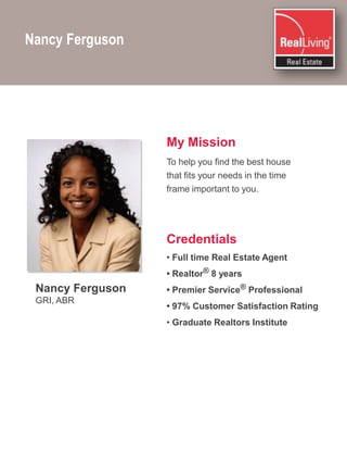 Nancy FergusonMy MissionTo help you find the best house that fits your needs in the time frame important to you.CredentialsFull time Real Estate Agent• Realtor® 8 years• Premier Service® Professional• 97% Customer Satisfaction Rating Graduate Realtors InstituteNancy FergusonGRI, ABR