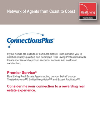 Network of Agents from Coast to Coast If your needs are outside of our local market, I can connect you to another equally qualified and dedicated Real Living Professional with local expertise and a proven record of success and customer satisfaction.Premier Service®Real Living Real Estate Agents acting on your behalf as your Trusted AdvisorSM, Skilled NegotiatorSM and Expert FacilitatorSM.Consider me your connection to a rewarding real estate experience.