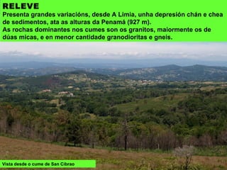 RELEVE
Presenta grandes variacións, desde A Limia, unha depresión chán e chea
de sedimentos, ata as alturas da Penamá (927 m).
As rochas dominantes nos cumes son os granitos, maiormente os de
dúas micas, e en menor cantidade granodioritas e gneis.
Vista desde o cume de San Cibrao
 