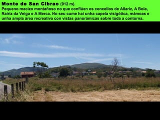 Monte de San Cibrao (912 m).
Pequeno macizo montañoso no que conflúen os concellos de Allariz, A Bola,
Rairiz da Veiga e A Merca. No seu cume hai unha capela visigótica, mámoas e
unha ampla área recreativa con vistas panorámicas sobre toda a contorna.
 