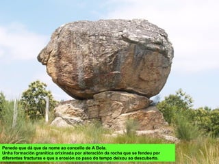 Penedo que dá que da nome ao concello de A Bola.
Unha formación granítica orixinada por alteración da rocha que se fendeu por
diferentes fracturas e que a erosión co paso do tempo deixou ao descuberto.
 