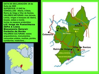 DATA DE DECLARACIÓN: 29 de
Xuño de 2005
SUPERFICIE: 21.842 ha
CONCELLOS: Allariz, A Bola,
Rairiz de Veiga e Vilar de Santos.
VALORES NATURAIS: ríos (Arnoia,
Limia), veigas e bosques de ribeira,
touzas, sebes e monte.
Inclúe os espazos protexidos:
LIC Veiga de Ponteliñares
ZEPA A Limia
Monumento Natural:
Carballa da Rocha
VALORES CULTURAIS: restos
arqueolóxicos, monumentos,
conxuntos urbáns, muíños, pontes,
curtidurías, tradicións...
 
