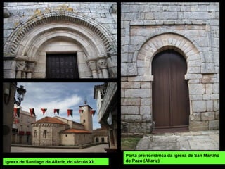Porta prerrománica da igrexa de San Martiño
de Pazó (Allariz)Igrexa de Santiago de Allariz, do século XII.
 