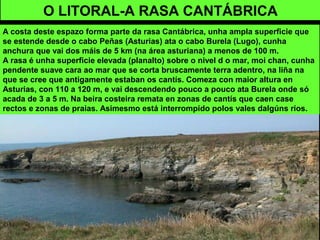 O LITORAL-A RASA CANTÁBRICA
A costa deste espazo forma parte da rasa Cantábrica, unha ampla superficie que
se estende desde o cabo Peñas (Asturias) ata o cabo Burela (Lugo), cunha
anchura que vai dos máis de 5 km (na área asturiana) a menos de 100 m.
A rasa é unha superficie elevada (planalto) sobre o nivel d o mar, moi chan, cunha
pendente suave cara ao mar que se corta bruscamente terra adentro, na liña na
que se cree que antigamente estaban os cantís. Comeza con maior altura en
Asturias, con 110 a 120 m, e vai descendendo pouco a pouco ata Burela onde só
acada de 3 a 5 m. Na beira costeira remata en zonas de cantís que caen case
rectos e zonas de praias. Asimesmo está interrompido polos vales dalgúns ríos.
 