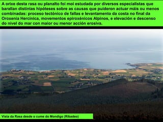 Vista da Rasa desde o cume do Mondigo (Ribadeo)
A orixe desta rasa ou planalto foi moi estudada por diversos especialistas que
barallan distintas hipóteses sobre as causas que puideron actuar máis ou menos
combinadas: proceso tectónico de fallas e levantamento da costa no final da
Oroxenia Hercínica, movementos epiroxénicos Alpinos, e elevación e descenso
do nivel do mar con maior ou menor acción erosiva.
 