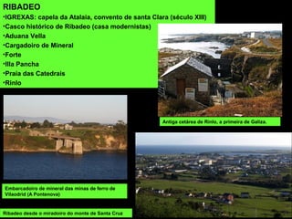 RIBADEO
•IGREXAS: capela da Atalaia, convento de santa Clara (século XIII)
•Casco histórico de Ribadeo (casa modernistas)
•Aduana Vella
•Cargadoiro de Mineral
•Forte
•Illa Pancha
•Praia das Catedrais
•Rinlo
Antiga cetárea de Rinlo, a primeira de Galiza.
Embarcadoiro de mineral das minas de ferro de
Vilaodrid (A Pontenova)
Ribadeo desde o miradoiro do monte de Santa Cruz
 
