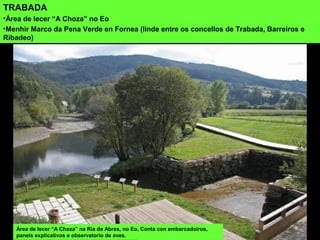 TRABADA
•Área de lecer “A Choza” no Eo
•Menhir Marco da Pena Verde en Fornea (linde entre os concellos de Trabada, Barreiros e
Ribadeo)
Área de lecer “A Choza” na Ría de Abres, no Eo, Conta con embarcadoiros,
paneis explicativos e observatorio de aves.
 