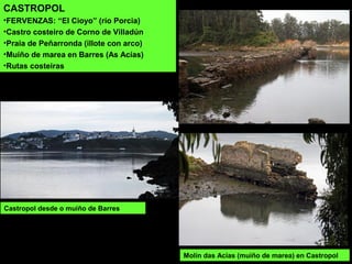 CASTROPOL
•FERVENZAS: “El Cioyo” (río Porcia)
•Castro costeiro de Corno de Villadún
•Praia de Peñarronda (illote con arco)
•Muíño de marea en Barres (As Acías)
•Rutas costeiras
Castropol desde o muíño de Barres
Molín das Acías (muíño de marea) en Castropol
 