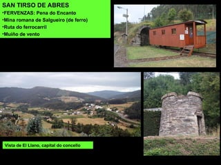 Vista de El Llano, capital do concello
SAN TIRSO DE ABRES
•FERVENZAS: Pena do Encanto
•Mina romana de Salgueiro (de ferro)
•Ruta do ferrocarril
•Muíño de vento
 