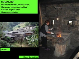 TARAMUNDI
•Os Teixois: ferrería, muíño, batán
•Mazonovo, museo dos muíños
•Casa da Auga de Bres
•Museo dos coitelos
Teixois
Museo dos coitelos
 