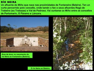 RÍO NEIRA
Un afluente do Miño que nace nas proximidades de Fontaneira (Baleira). Ten un
curto percorrido polo concello, onde tamén o fan o seus afluentes Rego de
Trabeiro (ou Trabazas) e Val de Pedroso. Vai xuntarse co Miño entre os concellos
de Portomarín, O Páramo e Láncara.
Área de lecer no nacemento do
río Neira en Fontaneira (Baleira).
O río Neira en Baleira.
 