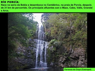 RÍO PORCÍA:
Nace na serra da Bobia e desemboca no Cantábrico, na praia de Porcía, despois
de 31 km de percorrido. Os principais afluentes son o Mazo, Cabo, Valle, Grandal
e Arco.
Fervenza do Cioyo (Castropol)
 
