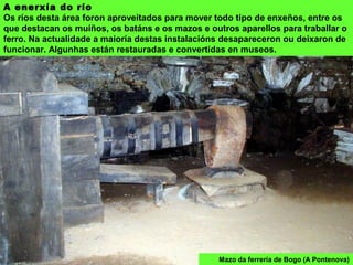 Mazo da ferrería de Bogo (A Pontenova)
A enerxía do río
Os ríos desta área foron aproveitados para mover todo tipo de enxeños, entre os
que destacan os muíños, os batáns e os mazos e outros aparellos para traballar o
ferro. Na actualidade a maioría destas instalacións desapareceron ou deixaron de
funcionar. Algunhas están restauradas e convertidas en museos.
 