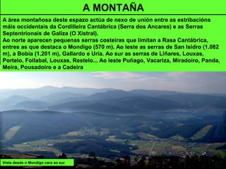 Vista desde o Mondigo cara ao sur
A MONTAÑA
A área montañosa deste espazo actúa de nexo de unión entre as estribacións
máis occidentais da Cordilleira Cantábrica (Serra dos Ancares) e as Serras
Septentrionais de Galiza (O Xistral).
Ao norte aparecen pequenas serras costeiras que limitan a Rasa Cantábrica,
entres as que destaca o Mondigo (570 m). Ao leste as serras de San Isidro (1.082
m), a Bobia (1.201 m), Gallardo e Uría. Ao sur as serras de Liñares, Louxas,
Portelo, Follabal, Louxas, Restelo... Ao leste Puñago, Vacariza, Miradoiro, Panda,
Meira, Pousadoiro e a Cadeira
 