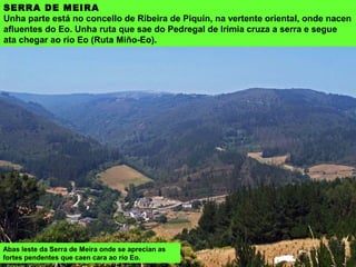 SERRA DE MEIRA
Unha parte está no concello de Ribeira de Piquín, na vertente oriental, onde nacen
afluentes do Eo. Unha ruta que sae do Pedregal de Irimia cruza a serra e segue
ata chegar ao río Eo (Ruta Miño-Eo).
Abas leste da Serra de Meira onde se aprecian as
fortes pendentes que caen cara ao río Eo.
 