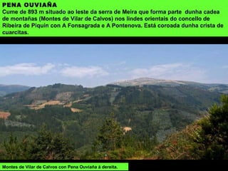 PENA OUVIAÑA
Cume de 893 m situado ao leste da serra de Meira que forma parte dunha cadea
de montañas (Montes de Vilar de Calvos) nos lindes orientais do concello de
Ribeira de Piquín con A Fonsagrada e A Pontenova. Está coroada dunha crista de
cuarcitas.
Montes de Vilar de Calvos con Pena Ouviaña á dereita.
 