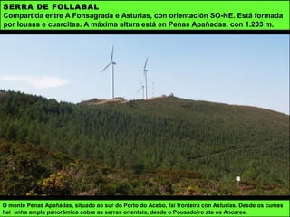 SERRA DE FOLLABAL
Compartida entre A Fonsagrada e Asturias, con orientación SO-NE. Está formada
por lousas e cuarcitas. A máxima altura está en Penas Apañadas, con 1.203 m.
O monte Penas Apañadas, situado ao sur do Porto do Acebo, fai fronteira con Asturias. Desde os cumes
hai unha ampla panorámica sobre as serras orientais, desde o Pousadoiro ata os Ancares.
 
