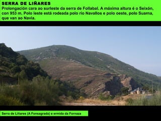 SERRA DE LIÑARES
Prolongación cara ao surleste da serra de Follabal. A máxima altura é o Seixón,
con 953 m. Polo leste está rodeada polo río Navallos e polo oeste, polo Suarna,
que van ao Navia.
Serra de Liñares (A Fonsagrada) e ermida da Fornaza
 