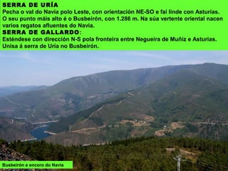 Busbeirón e encoro do Navia
SERRA DE URÍA
Pecha o val do Navia polo Leste, con orientación NE-SO e fai linde con Asturias.
O seu punto máis alto é o Busbeirón, con 1.286 m. Na súa vertente oriental nacen
varios regatos afluentes do Navia.
SERRA DE GALLARDO:
Esténdese con dirección N-S pola fronteira entre Negueira de Muñiz e Asturias.
Unisa á serra de Uría no Busbeirón.
 