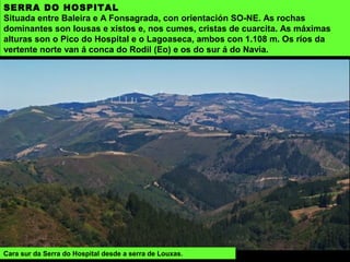 SERRA DO HOSPITAL
Situada entre Baleira e A Fonsagrada, con orientación SO-NE. As rochas
dominantes son lousas e xistos e, nos cumes, cristas de cuarcita. As máximas
alturas son o Pico do Hospital e o Lagoaseca, ambos con 1.108 m. Os ríos da
vertente norte van á conca do Rodil (Eo) e os do sur á do Navia.
Cara sur da Serra do Hospital desde a serra de Louxas.
 
