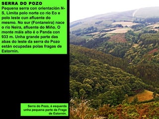 SERRA DO POZO
Pequena serra con orientación N-
S, Limita polo norte co río Eo e
polo leste cun afluente do
mesmo. No sur (Fontaneira) nace
o río Neira, afluente do Miño. O
monte máis alto é o Panda con
933 m. Unha grande parte das
abas do leste da serra do Pozo
están ocupadas polas fragas de
Estornín.
Serra do Pozo, á esquerda
unha pequena parte da Fraga
de Estornín.
 