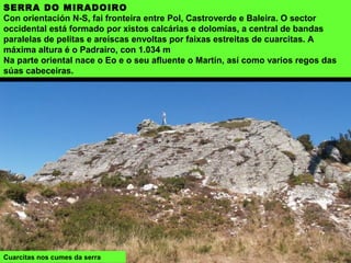 SERRA DO MIRADOIRO
Con orientación N-S, fai fronteira entre Pol, Castroverde e Baleira. O sector
occidental está formado por xistos calcárias e dolomías, a central de bandas
paralelas de pelitas e areíscas envoltas por faixas estreitas de cuarcitas. A
máxima altura é o Padrairo, con 1.034 m
Na parte oriental nace o Eo e o seu afluente o Martín, así como varios regos das
súas cabeceiras.
Cuarcitas nos cumes da serra
 