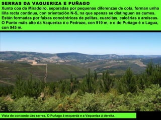SERRAS DA VAQUERIZA E PUÑAGO
Xunto coa do Miradoiro, separadas por pequenas diferenzas de cota, forman unha
liña recta contínua, con orientación N-S, na que apenas se distinguen os cumes.
Están formadas por faixas concéntricas de pelitas, cuarcitas, calcárias e areíscas.
O Punto máis alto da Vaqueriza é o Pedrazo, con 919 m, e o do Puñago é o Lagua,
con 945 m.
Vista do conxunto das serras, O Puñago á esquerda e a Vaqueriza á dereita.
 