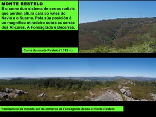 MONTE RESTELO
É o cume dun sistema de serras radiais
que perden altura cara ao vales do
Navia e o Suarna. Pola súa posición é
un magnífico miradoiro sobra as serras
dos Ancares, A Fonsagrada e Becerreá.
Panorámica da metade sur da comarca da Fonsagrada desde o monte Restelo.
Cume do monte Restelo (1.013 m).
 