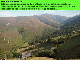SERRA DA BOBIA
Esténdese entre as cuncas do Eo e o Navia, no linde entre os concellos de
Castropol e Vilanova de Oscos. O cume áis alto é o Filso da Bobia, con 1.201 m.
Nela nacen os ríos Porcía, Suarón, Urubio, rego da Bobia...
 