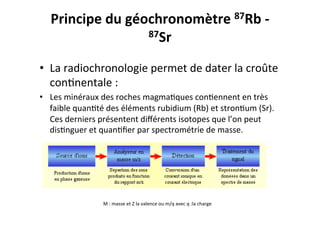 Principe	
  du	
  géochronomètre	
  87Rb	
  -­‐	
  
87Sr	
  
	
  
•  La	
  radiochronologie	
  permet	
  de	
  dater	
  la	
  croûte	
  
con0nentale	
  :	
  
•  Les	
  minéraux	
  des	
  roches	
  magma0ques	
  con0ennent	
  en	
  très	
  
faible	
  quan0té	
  des	
  éléments	
  rubidium	
  (Rb)	
  et	
  stron0um	
  (Sr).	
  
Ces	
  derniers	
  présentent	
  diﬀérents	
  isotopes	
  que	
  l’on	
  peut	
  
dis0nguer	
  et	
  quan0ﬁer	
  par	
  spectrométrie	
  de	
  masse.	
  
M	
  :	
  masse	
  et	
  Z	
  la	
  valence	
  ou	
  m/q	
  avec	
  q	
  :la	
  charge	
  
 