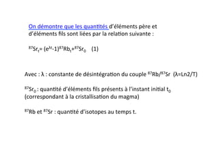 Avec	
  :	
  λ	
  :	
  constante	
  de	
  désintégra0on	
  du	
  couple	
  87Rb/87Sr	
  	
  (λ=Ln2/T)	
  
	
  
87Sr0	
  :	
  quan0té	
  d’éléments	
  ﬁls	
  présents	
  à	
  l’instant	
  ini0al	
  t0	
  
(correspondant	
  à	
  la	
  cristallisa0on	
  du	
  magma)	
  
	
  
87Rb	
  et	
  87Sr	
  :	
  quan0té	
  d’isotopes	
  au	
  temps	
  t.	
  
On	
  démontre	
  que	
  les	
  quan0tés	
  d’éléments	
  père	
  et	
  
d’éléments	
  ﬁls	
  sont	
  liées	
  par	
  la	
  rela0on	
  suivante	
  :	
  	
  
	
  
87Srt=	
  (eλt-­‐1)87Rbt+87Sr0	
  	
  	
  	
  	
  	
  (1)	
  
 
