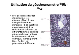 U9lisa9on	
  du	
  géochronomètre	
  87Rb	
  -­‐	
  
87Sr	
  
	
  •  Lors	
  de	
  la	
  cristallisa0on	
  
d’un	
  magma,	
  les	
  
éléments	
  Rb	
  et	
  Sr	
  sont	
  
incorporés	
  dans	
  les	
  
minéraux.	
  Rb	
  se	
  subs0tue	
  
au	
  potassium	
  et	
  Sr	
  se	
  
subs0tue	
  au	
  calcium.	
  Les	
  
diﬀérents	
  minéraux	
  d’une	
  
même	
  roche	
  n’ayant	
  pas	
  
la	
  même	
  composi0on	
  
chimique,	
  ils	
  incorporent	
  
Rb	
  et	
  Sr	
  dans	
  des	
  
propor0ons	
  diﬀérentes.	
  	
  
 