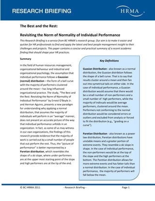 Why People Stay

The Best and the Rest:
Revisiting the Norm of Normality of Individual Performance
This Research Briefing is a service from BC HRMA’s research group. Our aim is to make it easier and
quicker for HR professionals to find and apply the latest and best people management insight to their
challenges and projects. This paper contains a concise and practical summary of a recent academic
finding that should shape your HR practices.
Summary

Key Definitions

In the field of human resources management,
organizational behaviour and industrial and
organizational psychology, the assumption that
individual performance follows a Gaussian
(normal) distribution – the form of a bell curve
with the majority of performers clustered
around the mean – has long influenced
organizational practice. The study, “The Best and
the Rest: Revisiting the Norm of Normality of
Individual Performance” by Ernest O’Boyle Jr.
and Herman Aguinis, presents a new paradigm
for understanding why applying a normal
distribution, that assumes the majority of
individuals will perform in an “average” manner,
does not present an accurate picture of the way
that individual performance unfolds in an
organization. In fact, as some of us may witness
in our own organizations, the findings of this
research provide evidence that the majority of
work is carried out by a small number of people
that out-perform the rest. Thus, the “picture of
performance” is better represented by a
Paretian distribution, which resembles the
shape of a ski slope, where under-performers
are at the upper most starting point of the slope
and high performers are at the tip of the end.

© BC HRMA 2011

Guasian Distribution - also known as a normal
distribution, the Guasian distribtion follows
the shape of a bell curve. That is to say that
results cluster around a mean and then fan
out into symetrical tails on either side. In the
case of individual performance, a Guasian
distribution would assume that there would
be a small number of non-performers and a
small number of high performers, while the
majority of indivuals would be average
performers, clustered around the mean.
Performers not conforming to the normal
distribution would be considered errors or
outliers and excluded from analysis or forced
to fit the distribution (e.g., "grading on a
curve").
Paretian Distribution - also known as a power
law distribution, Paretian distributions have
unstable means and a greater portion of
extreme events. They resemble a ski slope in
shape. In the case of individual performance,
the non-performers would be at the top of
the slope and the high performers at the
bottom. The Paretian distribution allows for
more extreme events and has fatter tails than
a normal distribution. In the case of individual
performance, the majority of performers will
fall below the mean.

- Research Briefing -

Page 1

 
