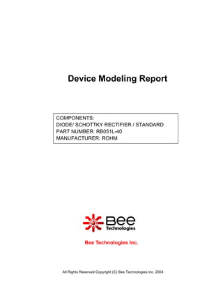 Device Modeling Report



COMPONENTS:
DIODE/ SCHOTTKY RECTIFIER / STANDARD
PART NUMBER: RB051L-40
MANUFACTURER: ROHM




               Bee Technologies Inc.




  All Rights Reserved Copyright (C) Bee Technologies Inc. 2004
 