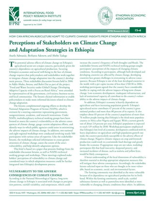 INTERNATIONAL FOOD
                POLICY RESEARCH INSTITUTE                                                                                   ETHIOPIAN ECONOMIC
                sustainable solutions for ending hunger and poverty
                                                                                                                            ASSOCIATION
                Supported by the CGIAR


                                                                                                                  IFPRI Research Brief        15–6
HOW CAN AFRICAN AGRICULTURE ADAPT TO CLIMATE CHANGE? INSIGHTS FROM ETHIOPIA AND SOUTH AFRICA

Perceptions of Stakeholders on Climate Change
and Adaptation Strategies in Ethiopia
Assefa Admassie, Berhanu Adenew, and Abebe Tadege


T     he potential adverse effects of climate change on Ethiopia’s
      agricultural sector are a major concern, particularly given the
country’s dependence on agricultural production. Securing
                                                                                  increase the country’s frequency of both droughts and floods. The
                                                                                  stakeholder forums and NAPA’s technical working groups sought
                                                                                  participants’ perceptions of the impacts of changing climatic
Ethiopia’s economic and social well-being in the face of climate                  conditions. According to participants, although both developed and
change requires that policymakers and stakeholders work together                  developing countries are affected by climate change, developing
to integrate climate change adaptation into the country’s develop-                countries face greater challenges in overcoming its adverse conse-
ment process. Three stakeholder discussion forums held in 2006                    quences. Because Ethiopia is one of the least developed countries in
in Addis Ababa, Awassa, and Bahir Dar as part of the project,                     the world, with a per capita income of less than US$130 in 2006,
“Food and Water Security under Global Change: Developing                          workshop participants agreed that the country faces considerable
Adaptive Capacity with a Focus on Rural Africa,” were attended                    hurdles in coping with the adverse impacts of long-term climate
by representatives of the government, civil society, business sector,             change. Low economic development, inadequate infrastructure, and
and local communities. The forums elicited information to enable                  lack of institutional capacity all contribute to the country’s vulner-
policymakers to make more informed decisions related to climate                   ability to the adverse impacts of climate change.
change adaptation.                                                                     In addition, Ethiopia’s economy is heavily dependent on
     The forums complemented ongoing efforts to develop the                       agriculture and faces increasing population growth. Ethiopia’s
National Adaptation Program of Action (NAPA), which is                            agricultural sector contributes 47 percent of the country’s gross
overseen by a steering committee representing government,                         national product and more than 80 percent of its exports. It also
nongovernment, academic, and research institutions. Under                         employs about 85 percent of the country’s population of more than
NAPA, multidisciplinary technical working groups have been                        76 million people (noting that Ethiopia is the third-most populous
formed to assess the country’s vulnerability to the adverse conse-                country in Africa after Nigeria and Egypt). With a current growth
quences of climate change, gauge current adaptation efforts, and                  rate of about 2.8 percent per year, Ethiopia’s population is expected
identify ways in which public agencies could assist in minimizing                 to reach 129 million by 2030. Workshop participants emphasized
the adverse impacts of climate change. In addition, two national                  that Ethiopia’s low level of economic development combined with its
and eight regional workshops were conducted involving nearly 500                  heavy dependence on agriculture and high population growth rate
participants with various areas of expertise. Like the stakeholder                make the country particularly susceptible to the adverse effects of
forums, the workshops solicited information to create greater                     climate change. Negative climatic impacts on crop and livestock
awareness of climate change, assess the extent of the area’s                      production could result in a nationwide food shortage and greatly
vulnerability, and help identify adaptation options.                              hinder the economy. If appropriate steps are not taken, workshop
     This brief is based on a paper that presents findings from the               participants felt that food insecurity, deepened poverty, and
stakeholder discussion forums, as well as NAPA’s technical                        increased incidence of disease, such as malaria and yellow fever,
working groups and workshops. These meetings explored stake-                      would be likely consequences.
holders’ perceptions of vulnerability to climate change and                            A better understanding of the local dimensions of vulnerability is
considered ways in which adaptation measures could be further                     therefore essential to develop appropriate adaptation measures that
integrated into Ethiopia’s development process.                                   will mitigate these adverse consequences. Accordingly, the stakeholder
                                                                                  forums solicited input on those who are thought to be most vulner-
                                                                                  able, based on economic, social, and environmental factors.
VulnErAbiliTy To ThE AdVErSE                                                           The farming community was identified as the most vulnerable
ConSEquEnCES of ClimATE ChAngE                                                    because of its dependence on agricultural production for its liveli-
According to the National Meteorological Agency, long-term                        hood. Within the farming community, small-scale, rainfed
climate change in Ethiopia is associated with changes in precipita-               subsistence farmers as well as pastoralists were identified as more
tion patterns, rainfall variability, and temperature, which could                 vulnerable to changing climatic conditions than others. In addition,


2033 K Street, NW • Washington, DC 20006-1002 USA • T. +1-202-862-5600 / Skype: IFPRIhomeoffice • F. +1-202-467-4439 • ifpri@cgiar.org   www.ifpri.org
 