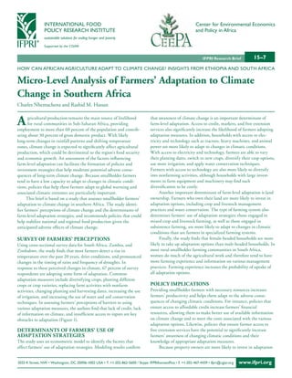 INTERNATIONAL FOOD                                                                            Center for Environmental Economics
                POLICY RESEARCH INSTITUTE                                                                     and Policy in Africa
                sustainable solutions for ending hunger and poverty

                Supported by the CGIAR


                                                                                                                  IFPRI Research Brief        15–7
HOW CAN AFRICAN AGRICULTURE ADAPT TO CLIMATE CHANGE? INSIGHTS FROM ETHIOPIA AND SOUTH AFRICA

Micro-Level Analysis of Farmers’ Adaptation to Climate
Change in Southern Africa
Charles Nhemachena and Rashid M. Hassan


A      gricultural production remains the main source of livelihood
       for rural communities in Sub-Saharan Africa, providing
employment to more than 60 percent of the population and contrib-
                                                                                  that awareness of climate change is an important determinant of
                                                                                  farm-level adaptation. Access to credit, markets, and free extension
                                                                                  services also significantly increase the likelihood of farmers adopting
uting about 30 percent of gross domestic product. With likely                     adaptation measures. In addition, households with access to elec-
long-term changes in rainfall patterns and shifting temperature                   tricity and technology such as tractors, heavy machines, and animal
zones, climate change is expected to significantly affect agricultural            power are more likely to adapt to changes in climatic conditions.
production, which could be detrimental to the region’s food security              With access to electricity and technology, farmers are able to vary
and economic growth. An assessment of the factors influencing                     their planting dates, switch to new crops, diversify their crop options,
farm-level adaptation can facilitate the formation of policies and                use more irrigation, and apply water conservation techniques.
investment strategies that help moderate potential adverse conse-                 Farmers with access to technology are also more likely to diversify
quences of long-term climate change. Because smallholder farmers                  into nonfarming activities, although households with large invest-
tend to have a low capacity to adapt to changes in climatic condi-                ments in farm equipment and machinery may find such
tions, policies that help these farmers adapt to global warming and               diversification to be costly.
associated climatic extremes are particularly important.                                Another important determinant of farm-level adaptation is land
      This brief is based on a study that assesses smallholder farmers’           ownership. Farmers who own their land are more likely to invest in
adaptation to climate change in southern Africa. The study identi-                adaptation options, including crop and livestock management
fies farmers’ perceptions of climate change and the determinants of               practices and water conservation. The type of farming system also
farm-level adaptation strategies, and recommends policies that could              determines farmers’ use of adaptation strategies: those engaged in
help stabilize national and regional food production given the                    mixed crop and livestock farming, as well as those engaged in
anticipated adverse effects of climate change.                                    subsistence farming, are more likely to adapt to changes in climatic
                                                                                  conditions than are farmers in specialized farming systems.
Survey oF FArMerS’ PerCePtionS                                                          Finally, the study finds that female-headed households are more
Using cross-sectional survey data for South Africa, Zambia, and                   likely to take up adaptation options than male-headed households. In
Zimbabwe, the study finds that most farmers detect a rise in                      most rural smallholder farming communities in South Africa,
temperature over the past 20 years, drier conditions, and pronounced              women do much of the agricultural work and therefore tend to have
changes in the timing of rains and frequency of droughts. In                      more farming experience and information on various management
response to these perceived changes in climate, 67 percent of survey              practices. Farming experience increases the probability of uptake of
respondents are adopting some form of adaptation. Common                          all adaptation options.
adaptation measures include diversifying crops, planting different
crops or crop varieties, replacing farm activities with nonfarm                   PoLiCy iMPLiCAtionS
activities, changing planting and harvesting dates, increasing the use            Providing smallholder farmers with necessary resources increases
of irrigation, and increasing the use of water and soil conservation              farmers’ productivity and helps them adapt to the adverse conse-
techniques. In assessing farmers’ perceptions of barriers to using                quences of changing climatic conditions. For instance, policies that
various adaptation measures, the authors find that lack of credit, lack           ensure access to affordable credit increase farmers’ financial
of information on climate, and insufficient access to inputs are key              resources, allowing them to make better use of available information
obstacles to adaptation (Figure 1).                                               on climate change and to meet the costs associated with the various
                                                                                  adaptation options. Likewise, policies that ensure farmer access to
DeterMinAntS oF FArMerS’ uSe oF                                                   free extension services have the potential to significantly increase
ADAPtAtion StrAtegieS                                                             farmers’ awareness of changing climatic conditions and their
The study uses an econometric model to identify the factors that                  knowledge of appropriate adaptation measures.
affect farmers’ use of adaptation strategies. Modeling results confirm                 Because property owners are more likely to invest in adaptation


2033 K Street, NW • Washington, DC 20006-1002 USA • T. +1-202-862-5600 / Skype: IFPRIhomeoffice • F. +1-202-467-4439 • ifpri@cgiar.org   www.ifpri.org
 