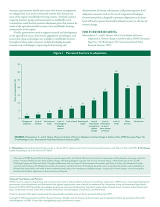 measures, governments should also ensure that tenure arrangements                                       dissemination of climate information, and promoting farm-level
are safeguarded, even in the communal systems that characterize                                         adaptation measures such as the use of irrigation technologies.
most of the region’s smallholder farming systems. Similarly, policies                                   Government policies designed to promote adaptation at the farm
targeting women’s groups and associations in smallholder rural                                          level will lead to greater food and livelihood security in the face of
communities could further promote adaptation given that women do
                                                                                                        climate change.
much of the agricultural work in many rural smallholder farming
communities in the region.
      Finally, governments need to support research and development                                     For Further reADing
in the agricultural sector, disseminate appropriate technologies, and                                   Nhemachena, C., and R. Hassan, Micro-Level Analysis of Farmers’
ensure that cheap technologies are available to smallholder farmers.                                        Adaptation to Climate Change in Southern Africa, IFPRI Discussion
Examples of these policy measures include developing drought-                                               Paper No. 714 (Washington, DC: International Food Policy
resistant crop technologies, improving the forecasting and                                                  Research Institute, 2007).


                                                                       Figure 1       Perceived barriers to adaptation



                                35


                                30                                                                                                            29



                                25
     Share of respondents (%)




                                                                                                                                                                     21
                                                                                                                                                        20
                                20
                                                                                                                                 17

                                15
                                                                                                                     12

                                10                                                                      8
                                                                                            6
                                                                               6
                                 5                                3
                                                     3
                                         2

                                 0
                                     Changes are   Lack of   No access to Lack of     Lack of seed Rationing of     Lack of     Lack of     Lack of    Other     No barriers
                                      expensive    markets      water    knowledge of                inputs      information information     credit   barriers
                                                                           adaption                             on long-term on short-
                                                                            options                                 climate  term climate
                                                                                                                    change     variations


            SouRce: Nhemachena, C., and R. Hassan, Micro-Level Analysis of Farmers’ Adaptation to Climate Change in Southern Africa, IFPRI Discussion Paper No.
            714 (Washington, DC: International Food Policy Research Institute, 2007).


C. nhemachena (nhemachenacharles@yahoo.co.uk) is a former Ph.D. student at the Centre for Environmental Economics and Policy in Africa (CEEPA). r. M. hassan
(rashid.hassan@up.ac.za) is the Director of CEEPA.


     This series of IFPRI Research Briefs is based on research supported by the Federal Ministry for Economic Cooperation and Development, Germany, under the
     project “Food and Water Security under Global Change: Developing Adaptive Capacity with a Focus on Rural Africa,” which forms part of the CGIAR
     Challenge Program on Water and Food. Through collaboration with the Center for Environmental Economics and Policy in Africa, the Ethiopian Develop-
     ment Research Institute, the Ethiopian Economics Association, and the University of Hamburg, the project aims to provide policymakers and stakeholders in
     Ethiopia and South Africa with tools to better understand and analyze the consequences of global change—in particular climate change—and to form policy
     decisions that facilitate adaptation in these countries and beyond.


Financial Contributors and Partners
IFPRI’s research, capacity strengthening, and communications work is made possible by its financial contributors and partners. IFPRI receives its principal funding from
governments, private foundations, and international and regional organizations, most of which are members of the Consultative Group on International Agricultural
Research (CGIAR). IFPRI gratefully acknowledges the generous unrestricted funding from Australia, Canada, China, Finland, France, Germany, India, Ireland, Italy,
Japan, Netherlands, Norway, South Africa, Sweden, Switzerland, United Kingdom, United States, and World Bank.

Printed on alternative-fiber paper manufactured from agriculturally sustainable resources that are processed chlorine-free (PCF).
Copyright © 2008 International Food Policy Research Institute. All rights reserved. Sections of this document may be reproduced without the permission of but with
acknowledgment to IFPRI. Contact ifpri-copyright@cgiar.org for permission to reprint.
 